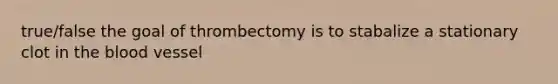 true/false the goal of thrombectomy is to stabalize a stationary clot in the blood vessel