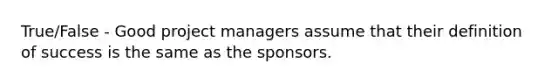 True/False - Good project managers assume that their definition of success is the same as the sponsors.