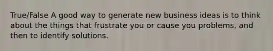 True/False A good way to generate new business ideas is to think about the things that frustrate you or cause you problems, and then to identify solutions.