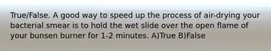 True/False. A good way to speed up the process of air-drying your bacterial smear is to hold the wet slide over the open flame of your bunsen burner for 1-2 minutes. A)True B)False