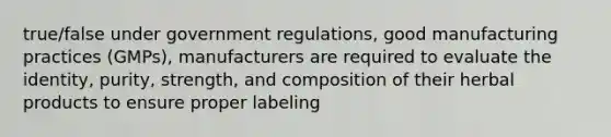 true/false under government regulations, good manufacturing practices (GMPs), manufacturers are required to evaluate the identity, purity, strength, and composition of their herbal products to ensure proper labeling