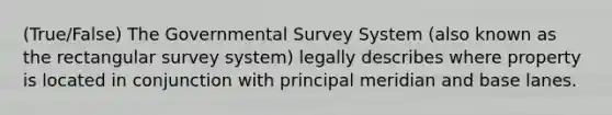 (True/False) The Governmental Survey System (also known as the rectangular survey system) legally describes where property is located in conjunction with principal meridian and base lanes.