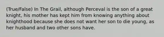 (True/False) In The Grail, although Perceval is the son of a great knight, his mother has kept him from knowing anything about knighthood because she does not want her son to die young, as her husband and two other sons have.