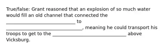 True/false: Grant reasoned that an explosion of so much water would fill an old channel that connected the ______________________________ to _________________________________, meaning he could transport his troops to get to the ________________________________ above Vicksburg.