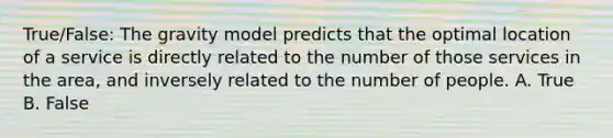 True/False: The gravity model predicts that the optimal location of a service is directly related to the number of those services in the area, and inversely related to the number of people. A. True B. False