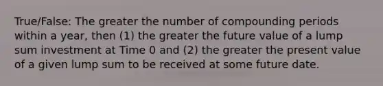 True/False: The greater the number of compounding periods within a year, then (1) the greater the future value of a lump sum investment at Time 0 and (2) the greater the present value of a given lump sum to be received at some future date.