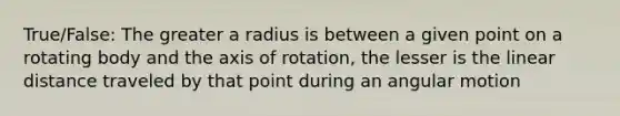 True/False: The greater a radius is between a given point on a rotating body and the axis of rotation, the lesser is the linear distance traveled by that point during an angular motion