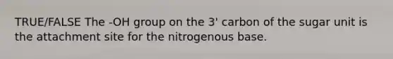 TRUE/FALSE The -OH group on the 3' carbon of the sugar unit is the attachment site for the nitrogenous base.