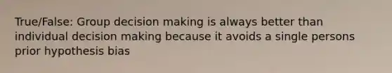 True/False: Group decision making is always better than individual decision making because it avoids a single persons prior hypothesis bias