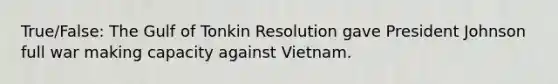 True/False: The Gulf of Tonkin Resolution gave President Johnson full war making capacity against Vietnam.