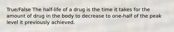 True/False The half-life of a drug is the time it takes for the amount of drug in the body to decrease to one-half of the peak level it previously achieved.