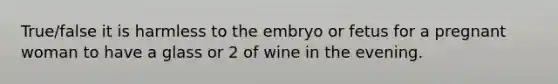 True/false it is harmless to the embryo or fetus for a pregnant woman to have a glass or 2 of wine in the evening.