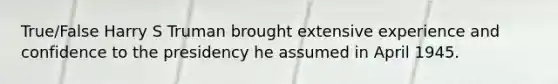 True/False Harry S Truman brought extensive experience and confidence to the presidency he assumed in April 1945.