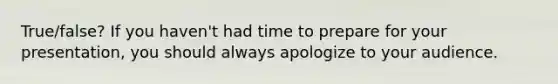 True/false? If you haven't had time to prepare for your presentation, you should always apologize to your audience.