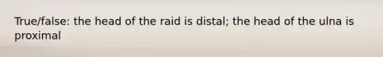 True/false: the head of the raid is distal; the head of the ulna is proximal