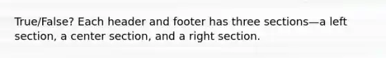 True/False? Each header and footer has three sections—a left section, a center section, and a right section.