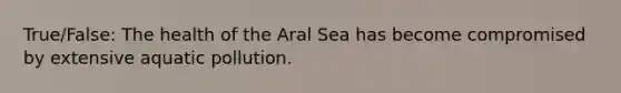 True/False: The health of the Aral Sea has become compromised by extensive aquatic pollution.