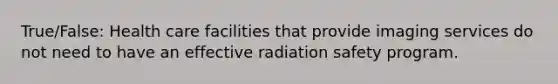 True/False: Health care facilities that provide imaging services do not need to have an effective radiation safety program.