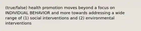 (true/false) health promotion moves beyond a focus on INDIVIDUAL BEHAVIOR and more towards addressing a wide range of (1) social interventions and (2) environmental interventions