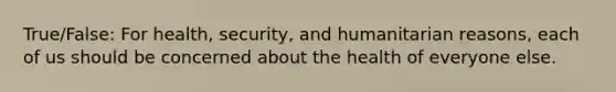 True/False: For health, security, and humanitarian reasons, each of us should be concerned about the health of everyone else.