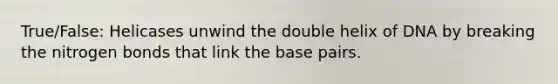 True/False: Helicases unwind the double helix of DNA by breaking the nitrogen bonds that link the base pairs.