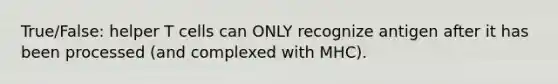 True/False: helper T cells can ONLY recognize antigen after it has been processed (and complexed with MHC).