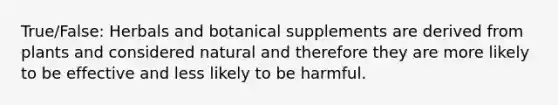 True/False: Herbals and botanical supplements are derived from plants and considered natural and therefore they are more likely to be effective and less likely to be harmful.