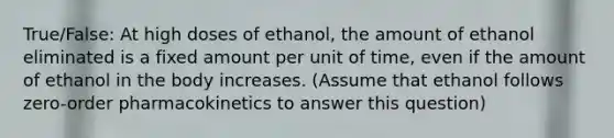 True/False: At high doses of ethanol, the amount of ethanol eliminated is a fixed amount per unit of time, even if the amount of ethanol in the body increases. (Assume that ethanol follows zero-order pharmacokinetics to answer this question)