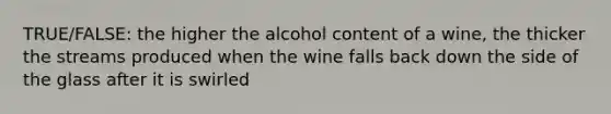 TRUE/FALSE: the higher the alcohol content of a wine, the thicker the streams produced when the wine falls back down the side of the glass after it is swirled