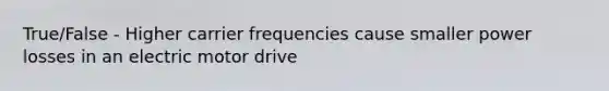 True/False - Higher carrier frequencies cause smaller power losses in an electric motor drive