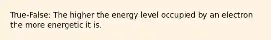 True-False: The higher the energy level occupied by an electron the more energetic it is.