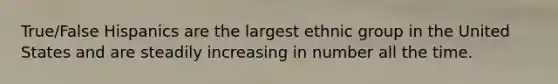 True/False Hispanics are the largest ethnic group in the United States and are steadily increasing in number all the time.