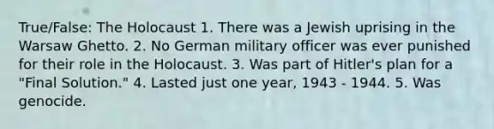 True/False: The Holocaust 1. There was a Jewish uprising in the Warsaw Ghetto. 2. No German military officer was ever punished for their role in the Holocaust. 3. Was part of Hitler's plan for a "Final Solution." 4. Lasted just one year, 1943 - 1944. 5. Was genocide.