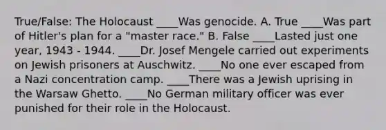 True/False: The Holocaust ____Was genocide. A. True ____Was part of Hitler's plan for a "master race." B. False ____Lasted just one year, 1943 - 1944. ____Dr. Josef Mengele carried out experiments on Jewish prisoners at Auschwitz. ____No one ever escaped from a Nazi concentration camp. ____There was a Jewish uprising in the Warsaw Ghetto. ____No German military officer was ever punished for their role in the Holocaust.