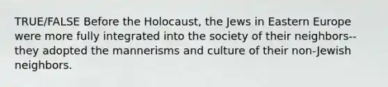 TRUE/FALSE Before the Holocaust, the Jews in Eastern Europe were more fully integrated into the society of their neighbors-- they adopted the mannerisms and culture of their non-Jewish neighbors.