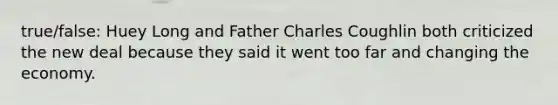 true/false: Huey Long and Father Charles Coughlin both criticized the new deal because they said it went too far and changing the economy.