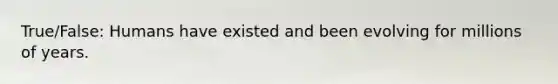 True/False: Humans have existed and been evolving for millions of years.