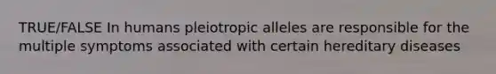 TRUE/FALSE In humans pleiotropic alleles are responsible for the multiple symptoms associated with certain hereditary diseases