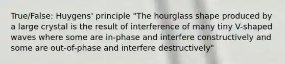 True/False: Huygens' principle "The hourglass shape produced by a large crystal is the result of interference of many tiny V-shaped waves where some are in-phase and interfere constructively and some are out-of-phase and interfere destructively"