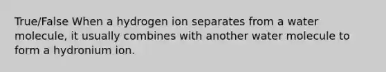 True/False When a hydrogen ion separates from a water molecule, it usually combines with another water molecule to form a hydronium ion.