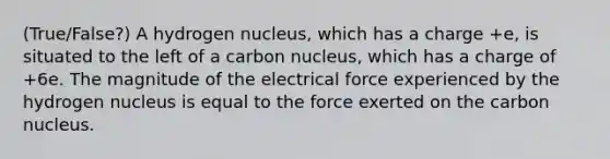 (True/False?) A hydrogen nucleus, which has a charge +e, is situated to the left of a carbon nucleus, which has a charge of +6e. The magnitude of the electrical force experienced by the hydrogen nucleus is equal to the force exerted on the carbon nucleus.