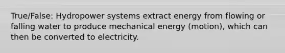 True/False: Hydropower systems extract energy from flowing or falling water to produce mechanical energy (motion), which can then be converted to electricity.