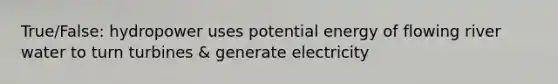 True/False: hydropower uses potential energy of flowing river water to turn turbines & generate electricity