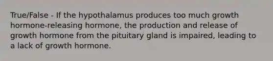 True/False - If the hypothalamus produces too much growth hormone-releasing hormone, the production and release of growth hormone from the pituitary gland is impaired, leading to a lack of growth hormone.