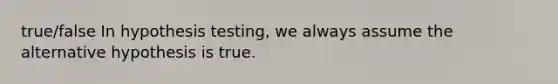 true/false In hypothesis testing, we always assume the alternative hypothesis is true.