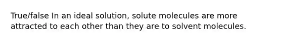 True/false In an ideal solution, solute molecules are more attracted to each other than they are to solvent molecules.