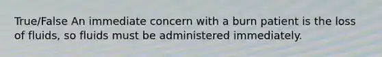 True/False An immediate concern with a burn patient is the loss of fluids, so fluids must be administered immediately.