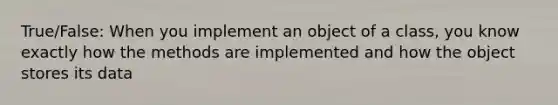 True/False: When you implement an object of a class, you know exactly how the methods are implemented and how the object stores its data