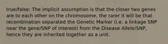 true/false: The implicit assumption is that the closer two genes are to each other on the chromosome, the rarer it will be that recombination separated the Genetic Marker (i.e. a linkage SNP near the gene/SNP of interest) from the Disease Allele/SNP, hence they are inherited together as a unit.