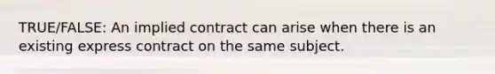 TRUE/FALSE: An implied contract can arise when there is an existing express contract on the same subject.